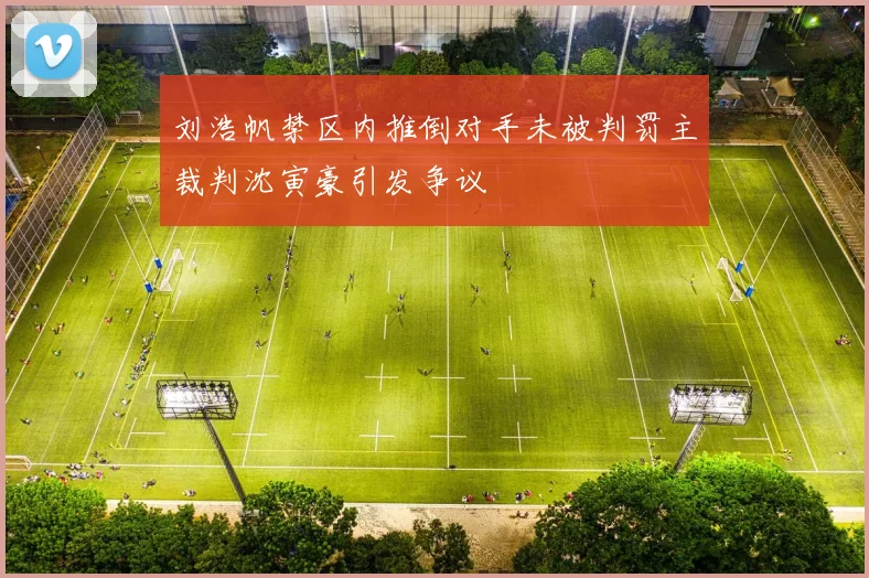 刘浩帆禁区内推倒对手未被判罚主裁判沈寅豪引发争议