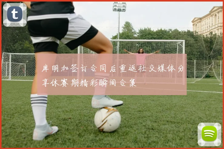库明加签订合同后重返社交媒体分享休赛期精彩瞬间合集