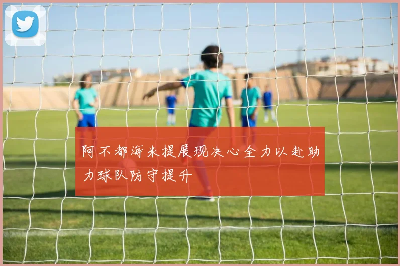 阿不都海米提展现决心全力以赴助力球队防守提升
