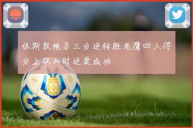 休斯敦绝杀三分逆转胜老鹰四人得分上双加时逆袭成功
