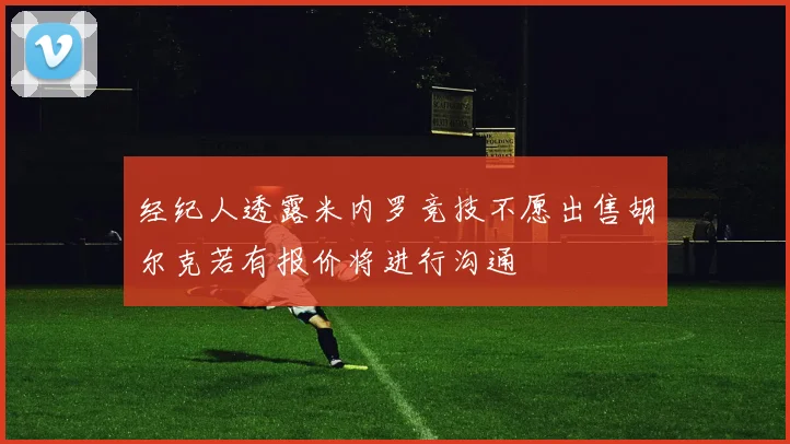 经纪人透露米内罗竞技不愿出售胡尔克若有报价将进行沟通