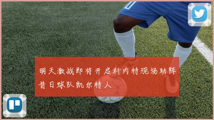 明天激战即将开启科内特现场助阵昔日球队凯尔特人