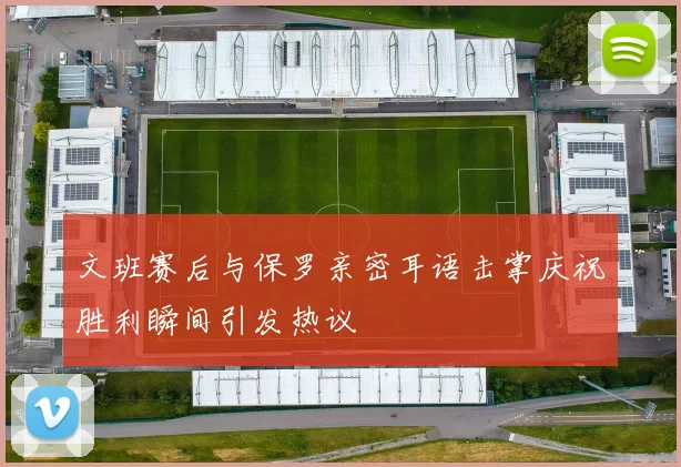 文班赛后与保罗亲密耳语击掌庆祝胜利瞬间引发热议