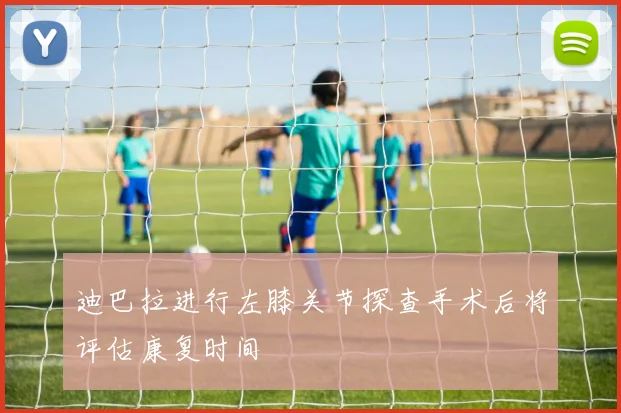 迪巴拉进行左膝关节探查手术后将评估康复时间