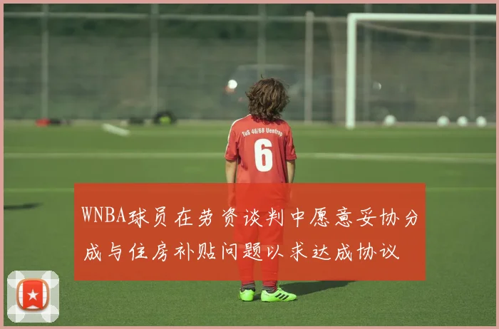WNBA球员在劳资谈判中愿意妥协分成与住房补贴问题以求达成协议