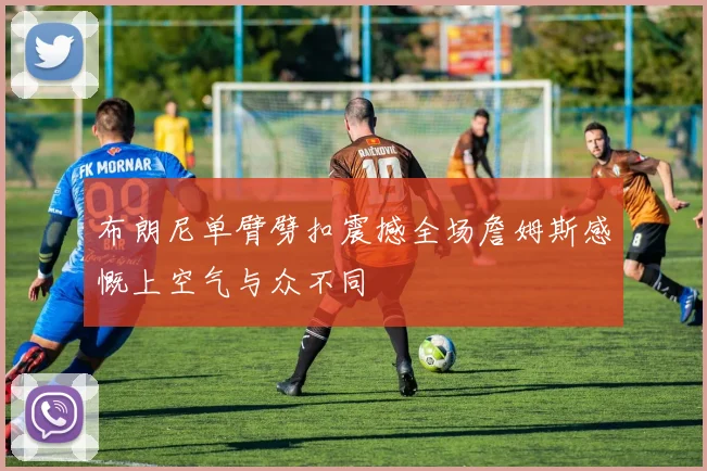 布朗尼单臂劈扣震撼全场詹姆斯感慨上空气与众不同