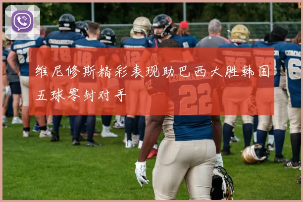 维尼修斯精彩表现助巴西大胜韩国五球零封对手