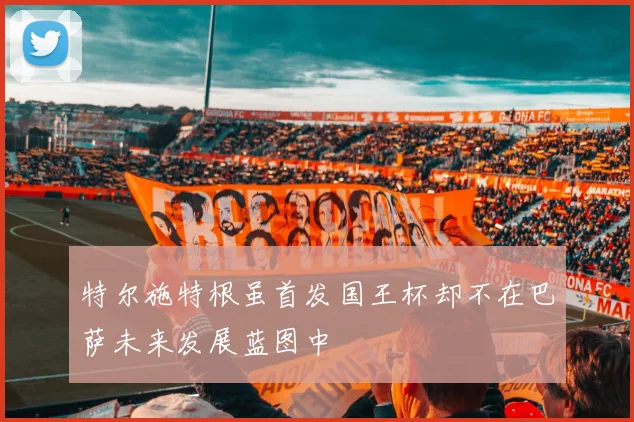 特尔施特根虽首发国王杯却不在巴萨未来发展蓝图中