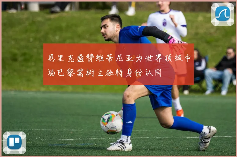 恩里克盛赞维蒂尼亚为世界顶级中场巴黎需树立独特身份认同