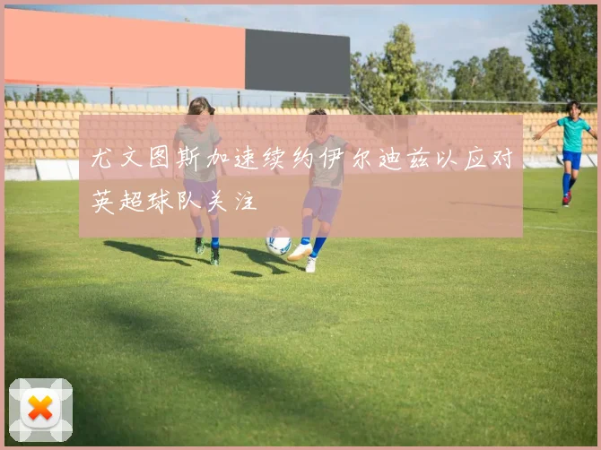 尤文图斯加速续约伊尔迪兹以应对英超球队关注