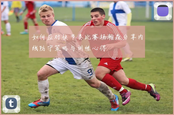 如何应对快节奏比赛杨瀚森分享内线防守策略与训练心得