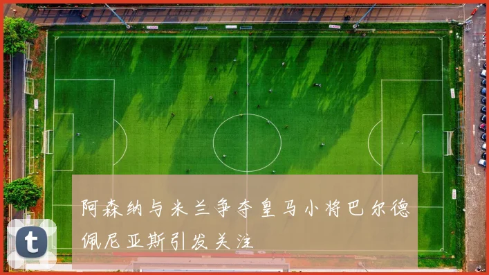阿森纳与米兰争夺皇马小将巴尔德佩尼亚斯引发关注