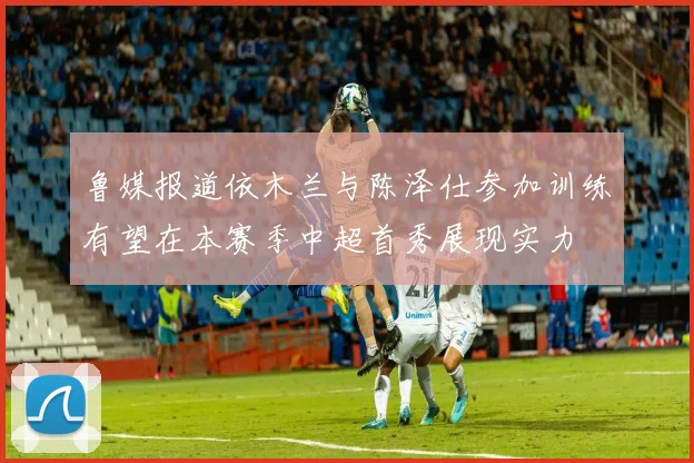 鲁媒报道依木兰与陈泽仕参加训练有望在本赛季中超首秀展现实力
