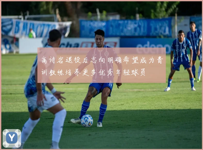 高诗岩退役后志向明确希望成为青训教练培养更多优秀年轻球员