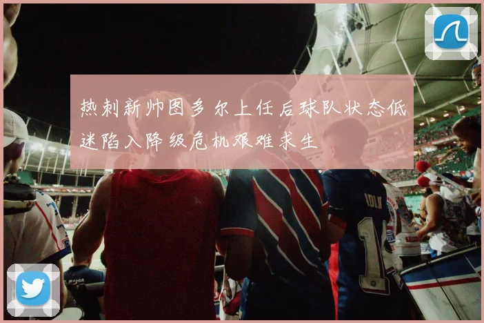 热刺新帅图多尔上任后球队状态低迷陷入降级危机艰难求生