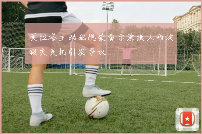 莫拉塔主动犯规染黄示意换人两次错失良机引发争议