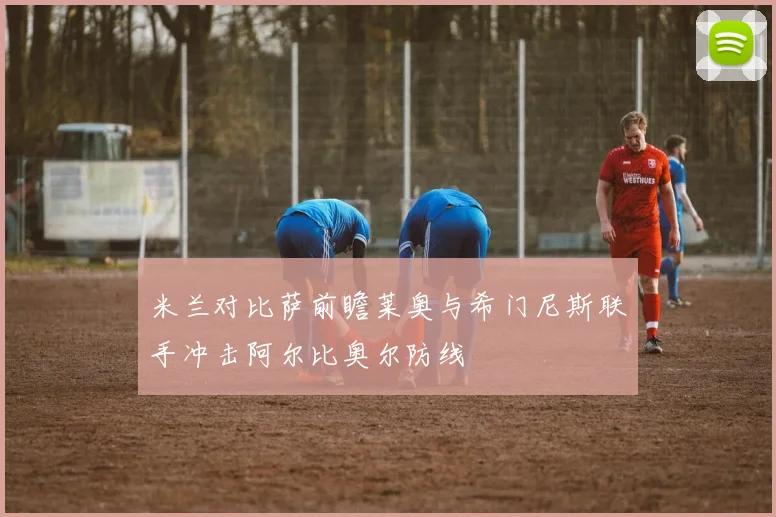 米兰对比萨前瞻莱奥与希门尼斯联手冲击阿尔比奥尔防线