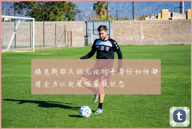 福克斯称文班无论对手身份如何都将全力以赴展现最佳状态