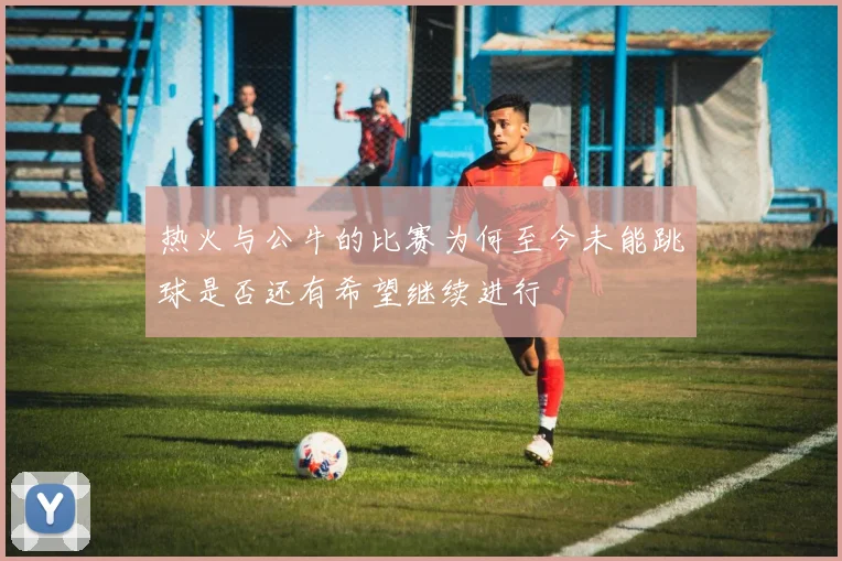热火与公牛的比赛为何至今未能跳球是否还有希望继续进行
