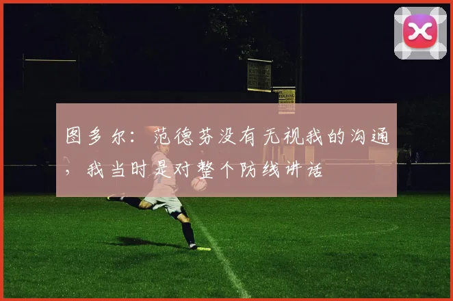 图多尔：范德芬没有无视我的沟通，我当时是对整个防线讲话