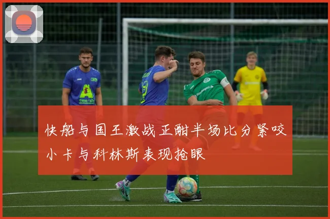 快船与国王激战正酣半场比分紧咬小卡与科林斯表现抢眼