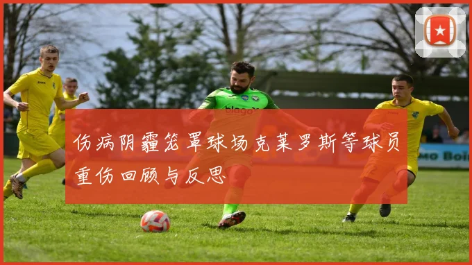 伤病阴霾笼罩球场克莱罗斯等球员重伤回顾与反思